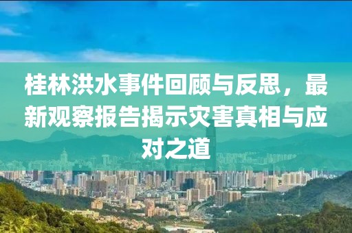 桂林洪水事件回顾与反思，最新观察报告揭示灾害真相与应对之道