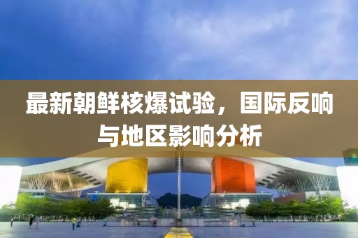 最新朝鲜核爆试验，国际反响与地区影响分析