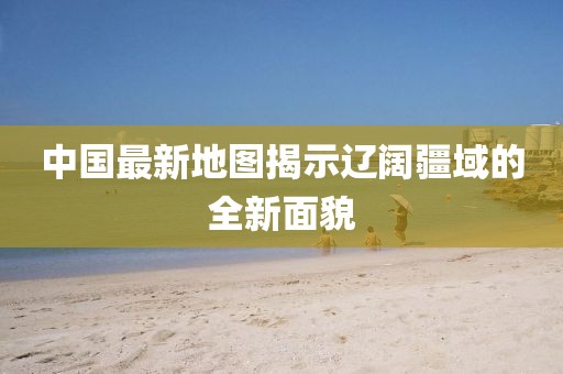 中国最新地图揭示辽阔疆域的全新面貌