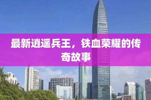 最新逍遥兵王，铁血荣耀的传奇故事