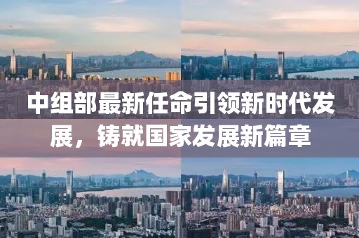 中组部最新任命引领新时代发展，铸就国家发展新篇章