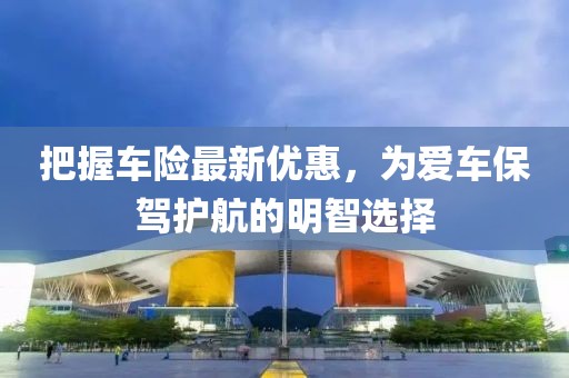 把握车险最新优惠，为爱车保驾护航的明智选择