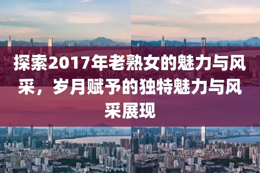 探索2017年老熟女的魅力与风采，岁月赋予的独特魅力与风采展现