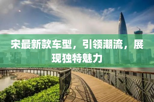 宋最新款车型，引领潮流，展现独特魅力