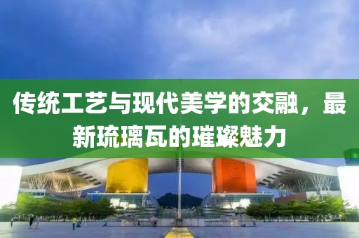 传统工艺与现代美学的交融，最新琉璃瓦的璀璨魅力