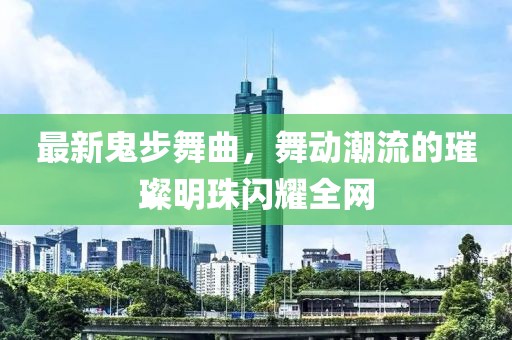 最新鬼步舞曲，舞动潮流的璀璨明珠闪耀全网