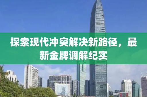 探索现代冲突解决新路径，最新金牌调解纪实