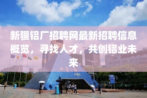 新疆铝厂招聘网最新招聘信息概览，寻找人才，共创铝业未来