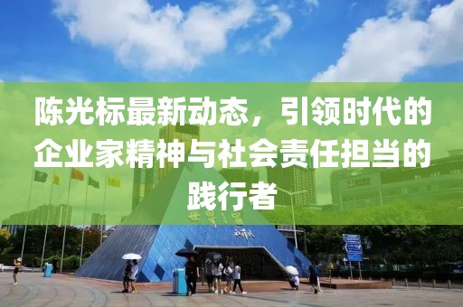 陈光标最新动态，引领时代的企业家精神与社会责任担当的践行者