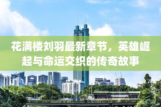 花满楼刘羽最新章节，英雄崛起与命运交织的传奇故事
