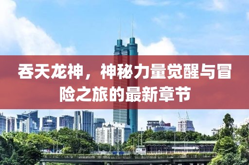 吞天龙神，神秘力量觉醒与冒险之旅的最新章节