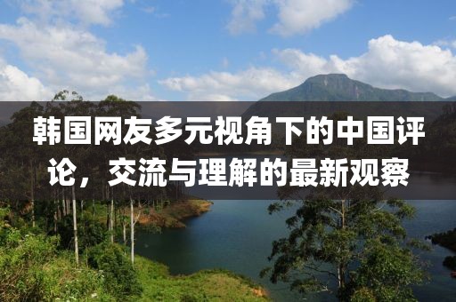 韩国网友多元视角下的中国评论，交流与理解的最新观察