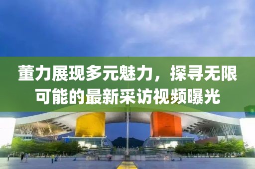 董力展现多元魅力，探寻无限可能的最新采访视频曝光