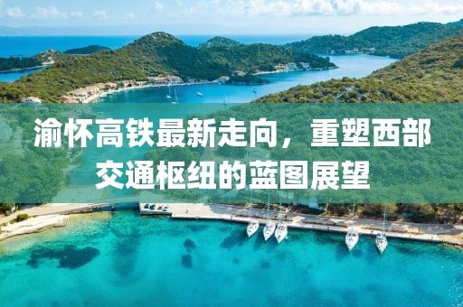 渝怀高铁最新走向，重塑西部交通枢纽的蓝图展望