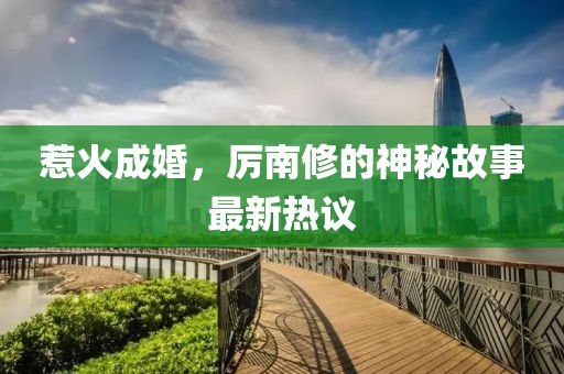 惹火成婚，厉南修的神秘故事最新热议
