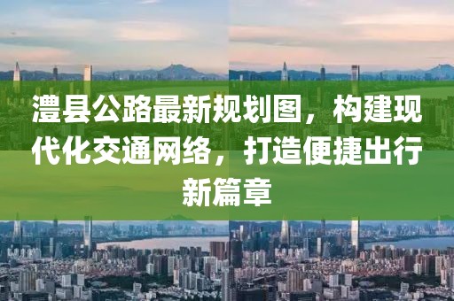 澧县公路最新规划图，构建现代化交通网络，打造便捷出行新篇章