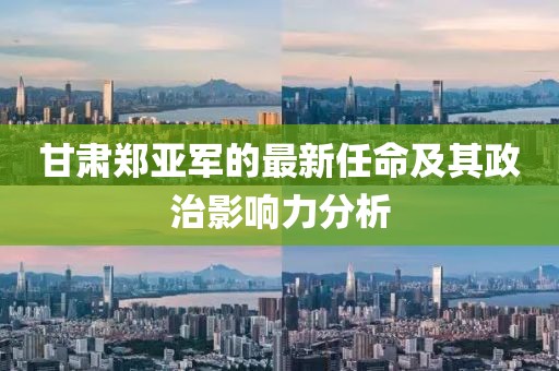甘肃郑亚军的最新任命及其政治影响力分析
