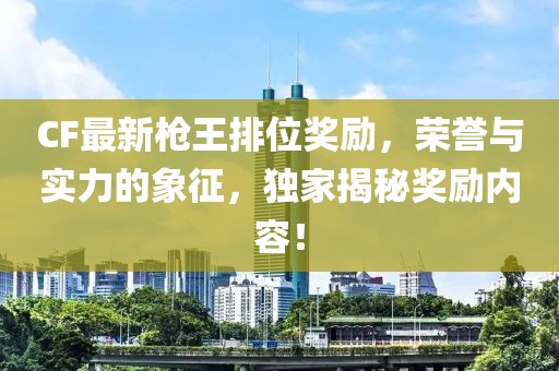 CF最新枪王排位奖励，荣誉与实力的象征，独家揭秘奖励内容！