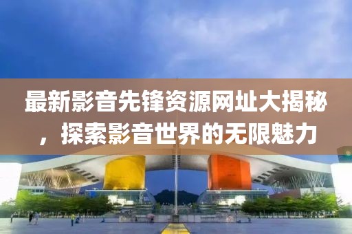 最新影音先锋资源网址大揭秘，探索影音世界的无限魅力