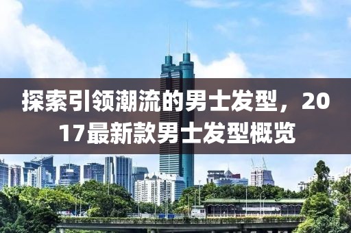 探索引领潮流的男士发型，2017最新款男士发型概览