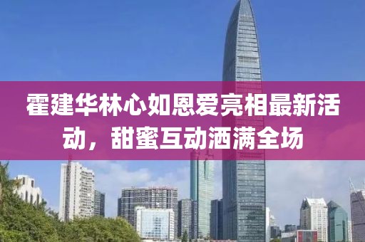 霍建华林心如恩爱亮相最新活动，甜蜜互动洒满全场