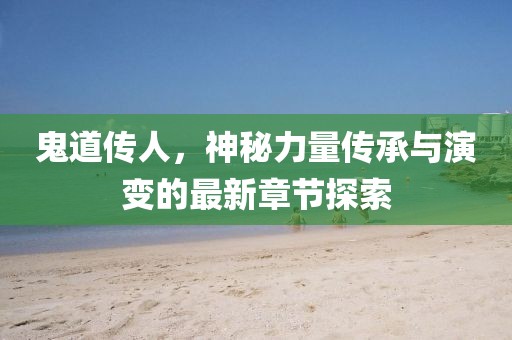 鬼道传人，神秘力量传承与演变的最新章节探索