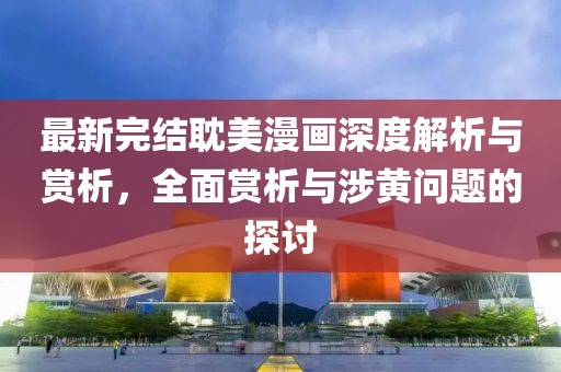 最新完结耽美漫画深度解析与赏析，全面赏析与涉黄问题的探讨