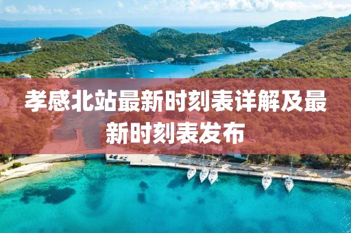 孝感北站最新时刻表详解及最新时刻表发布