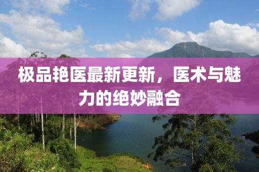 极品艳医最新更新，医术与魅力的绝妙融合