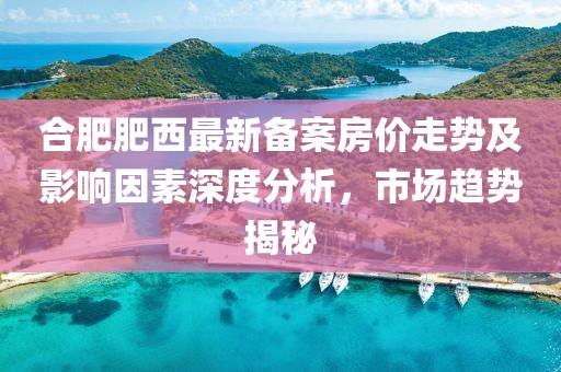 合肥肥西最新备案房价走势及影响因素深度分析，市场趋势揭秘