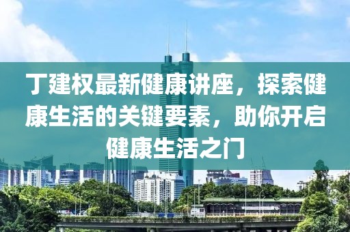 丁建权最新健康讲座，探索健康生活的关键要素，助你开启健康生活之门