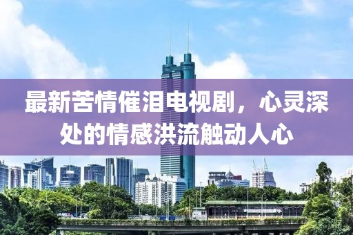 最新苦情催泪电视剧，心灵深处的情感洪流触动人心