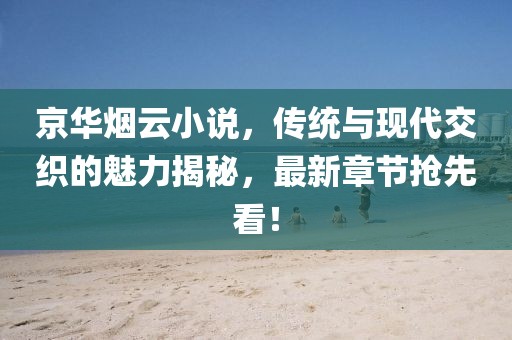 京华烟云小说，传统与现代交织的魅力揭秘，最新章节抢先看！