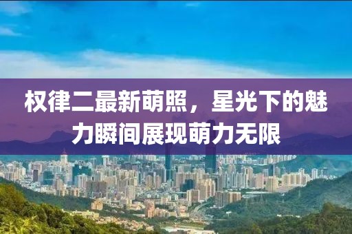 权律二最新萌照，星光下的魅力瞬间展现萌力无限