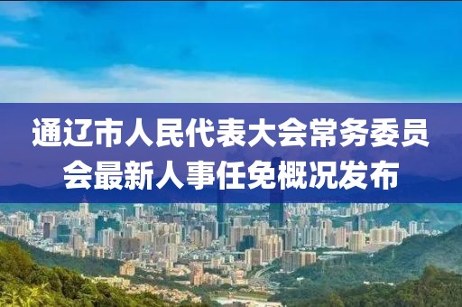 通辽市人民代表大会常务委员会最新人事任免概况发布