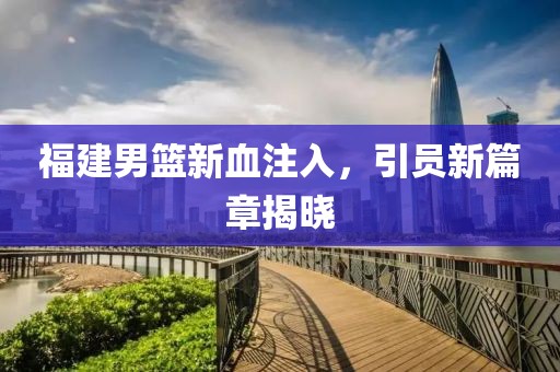 福建男篮新血注入，引员新篇章揭晓