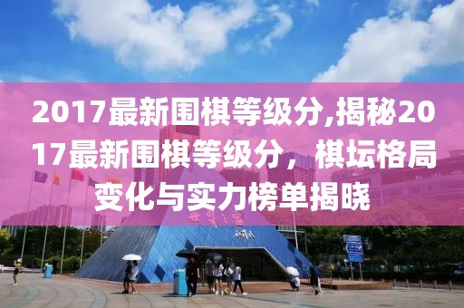 2017最新围棋等级分,揭秘2017最新围棋等级分，棋坛格局变化与实力榜单揭晓