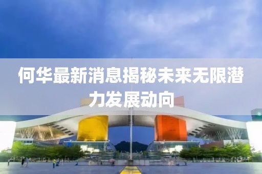 何华最新消息揭秘未来无限潜力发展动向