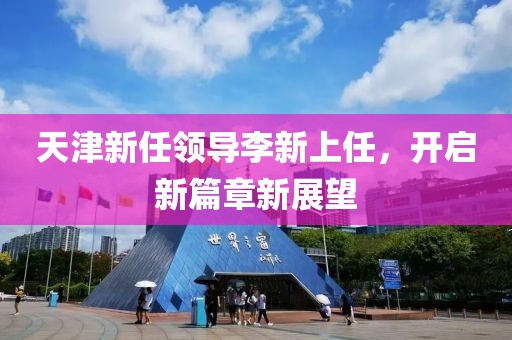 天津新任领导李新上任，开启新篇章新展望