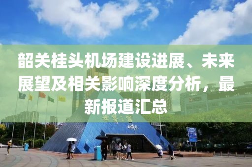 韶关桂头机场建设进展、未来展望及相关影响深度分析，最新报道汇总