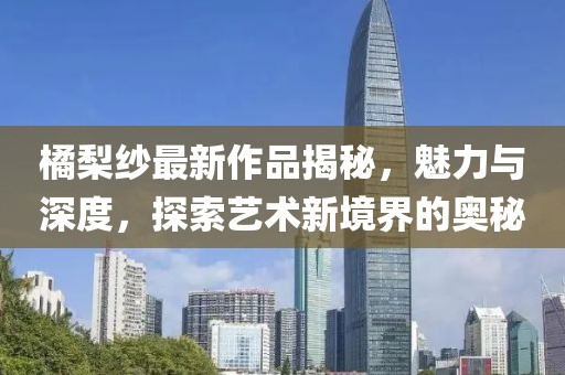 橘梨纱最新作品揭秘，魅力与深度，探索艺术新境界的奥秘
