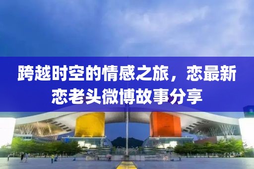 跨越时空的情感之旅，恋最新恋老头微博故事分享