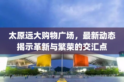 太原远大购物广场，最新动态揭示革新与繁荣的交汇点