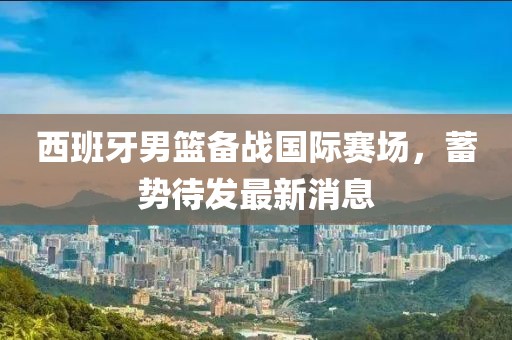 西班牙男篮备战国际赛场，蓄势待发最新消息
