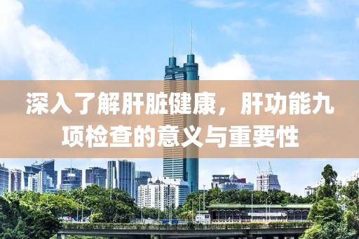 深入了解肝脏健康，肝功能九项检查的意义与重要性