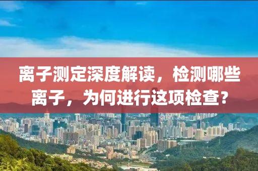 离子测定深度解读，检测哪些离子，为何进行这项检查？