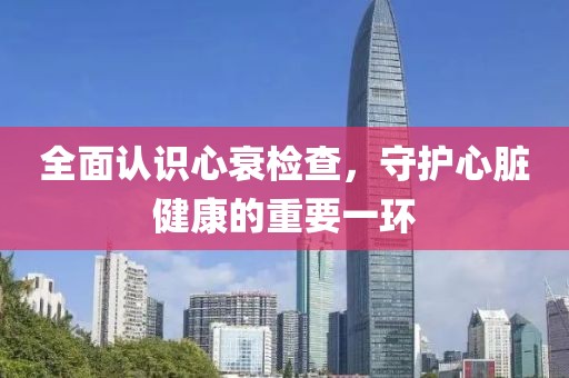 全面认识心衰检查，守护心脏健康的重要一环