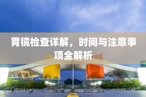 胃镜检查详解，时间与注意事项全解析