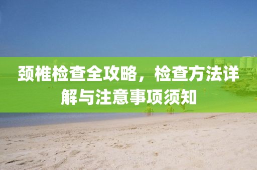 颈椎检查全攻略，检查方法详解与注意事项须知