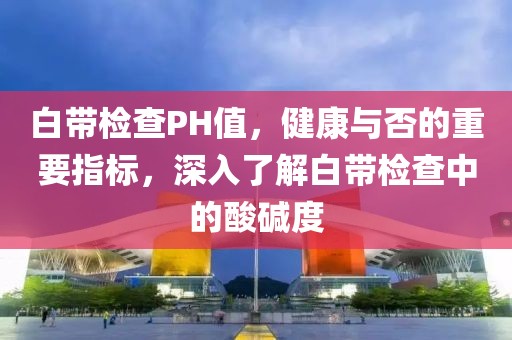 白带检查PH值，健康与否的重要指标，深入了解白带检查中的酸碱度